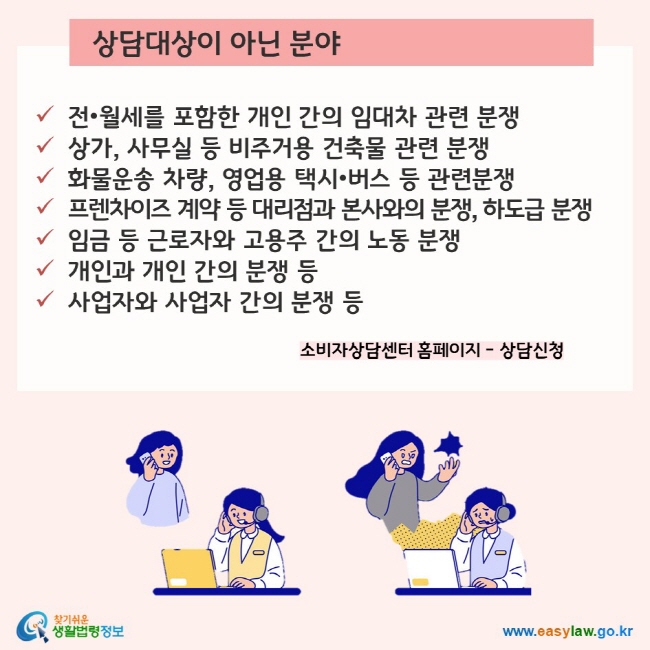 상담대상이 아닌 분야 ü전•월세를 포함한 개인 간의 임대차 관련 분쟁 ü상가, 사무실 등 비주거용 건축물 관련 분쟁 ü화물운송 차량, 영업용 택시•버스 등 관련분쟁 ü프렌차이즈 계약 등 대리점과 본사와의 분쟁, 하도급 분쟁 ü임금 등 근로자와 고용주 간의 노동 분쟁 ü개인과 개인 간의 분쟁 등사업자와 사업자 간의 분쟁 등   소비자상담센터 홈페이지 – 상담신청